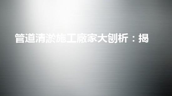 管道清淤施工廠家大刨析：揭秘清淤工程中的技術(shù)革新與挑戰(zhàn)！